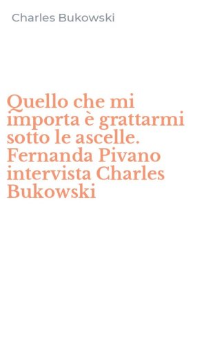 Quello che mi importa &egrave; grattarmi sotto le ascelle. Fernanda Pivano intervista Charles Bukowski