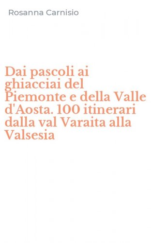 Dai pascoli ai ghiacciai del Piemonte e della Valle d'Aosta. 100 itinerari dalla val Varaita alla Valsesia