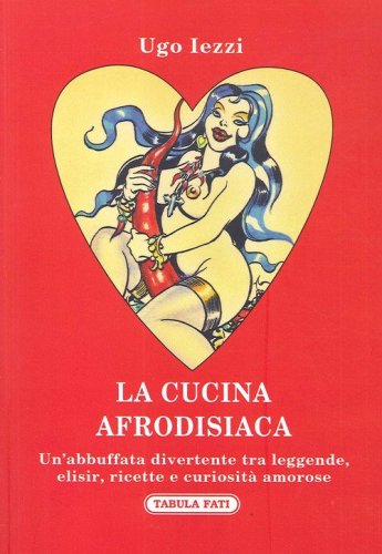 La cucina afrodisiaca. Un'abbuffata divertente tra leggende, elisir, ricette e curiosit&agrave; amorose