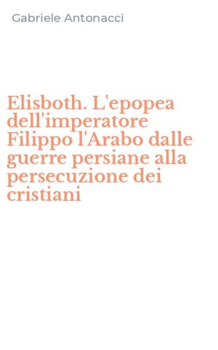 Elisboth. L'epopea dell'imperatore Filippo l'Arabo dalle guerre persiane alla persecuzione dei cristiani