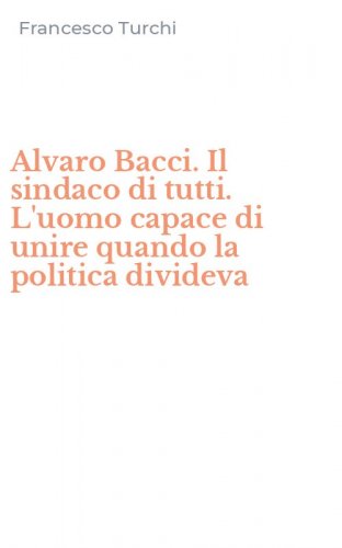 Alvaro Bacci. Il sindaco di tutti. L'uomo capace di unire quando la politica divideva