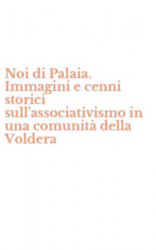 Noi di Palaia. Immagini e cenni storici sull'associativismo in una comunit&agrave; della Voldera