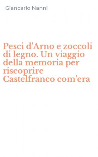 Pesci d'Arno e zoccoli di legno. Un viaggio della memoria per riscoprire Castelfranco com'era