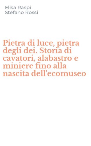 Pietra di luce, pietra degli dei. Storia di cavatori, alabastro e miniere fino alla nascita dell'ecomuseo