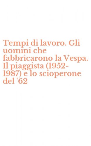 Tempi di lavoro. Gli uomini che fabbricarono la Vespa. Il piaggista (1952-1987) e lo scioperone del '62