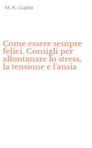 Come essere sempre felici. Consigli per allontanare lo stress, la tensione e l'ansia