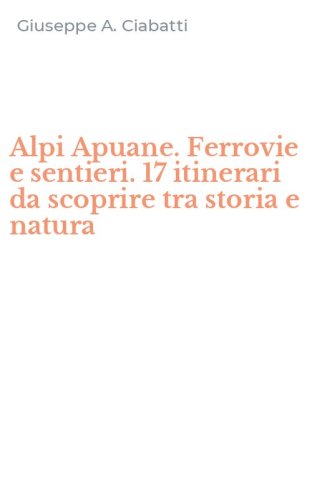 Alpi Apuane. Ferrovie e sentieri. 17 itinerari da scoprire tra storia e natura