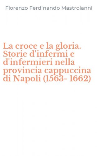 La croce e la gloria. Storie d'infermi e d'infermieri nella provincia cappuccina di Napoli (1563-1662) - NAPOLI (1563-1662)