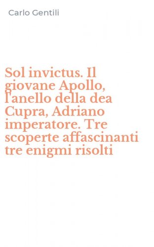 Sol invictus. Il giovane Apollo, l'anello della dea Cupra, Adriano imperatore. Tre scoperte affascinanti tre enigmi risolti