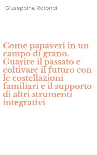 Come papaveri in un campo di grano. Guarire il passato e coltivare il futuro con le costellazioni familiari e il supporto di altri strumenti integrativi