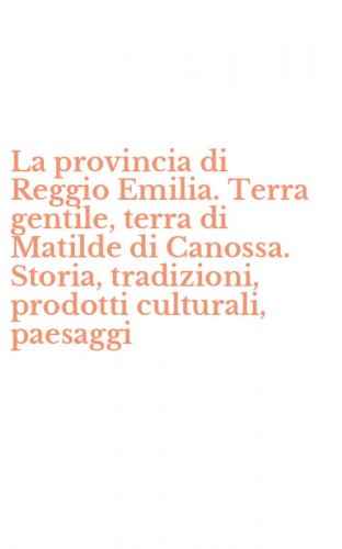 La provincia di Reggio Emilia. Terra gentile, terra di Matilde di Canossa. Storia, tradizioni, prodotti culturali, paesaggi