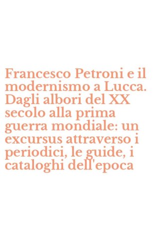 Francesco Petroni e il modernismo a Lucca. Dagli albori del XX secolo alla prima guerra mondiale: un excursus attraverso i periodici, le guide, i cataloghi dell'epoca