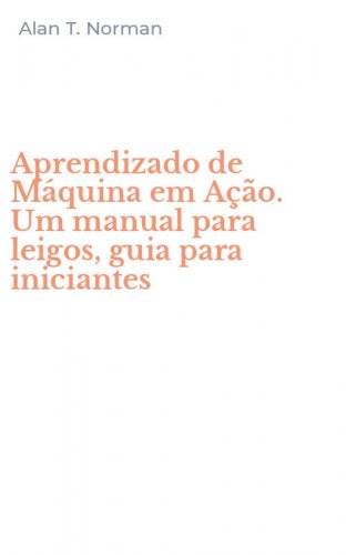 Aprendizado de M&aacute;quina em A&ccedil;&atilde;o. Um manual para leigos, guia para iniciantes
