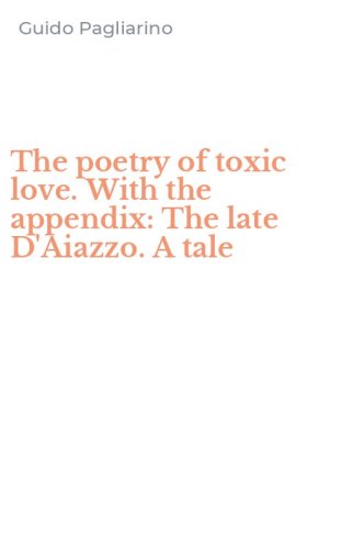 The poetry of toxic love. With the appendix: The late D'Aiazzo. A tale