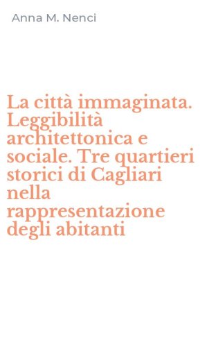 La citt&agrave; immaginata. Leggibilit&agrave; architettonica e sociale. Tre quartieri storici di Cagliari nella rappresentazione degli abitanti