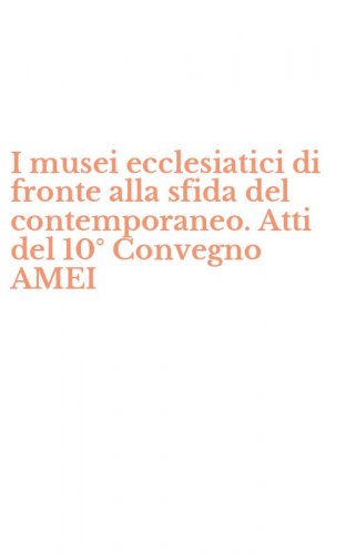 I musei ecclesiatici di fronte alla sfida del contemporaneo. Atti del 10&deg; Convegno AMEI