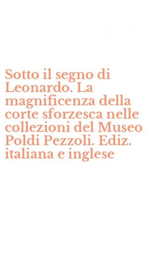 Sotto il segno di Leonardo. La magnificenza della corte sforzesca nelle collezioni del Museo Poldi Pezzoli. Ediz. italiana e inglese