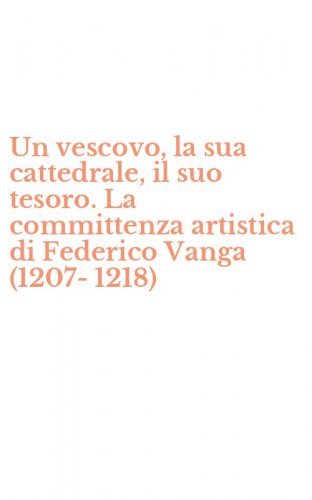 Un vescovo, la sua cattedrale, il suo tesoro. La committenza artistica di Federico Vanga (1207-1218)
