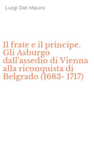 Il frate e il principe. Gli Asburgo dall'assedio di Vienna alla riconquista di Belgrado (1683-1717)