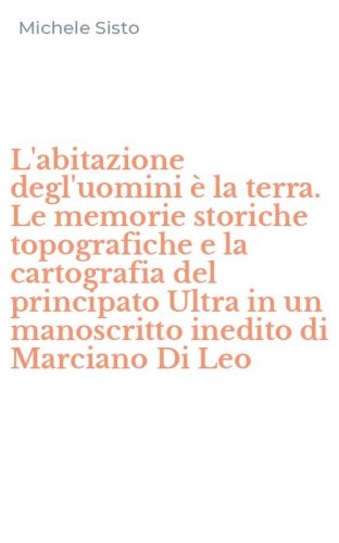 L'abitazione degl'uomini &egrave; la terra. Le memorie storiche topografiche e la cartografia del principato Ultra in un manoscritto inedito di Marciano Di Leo
