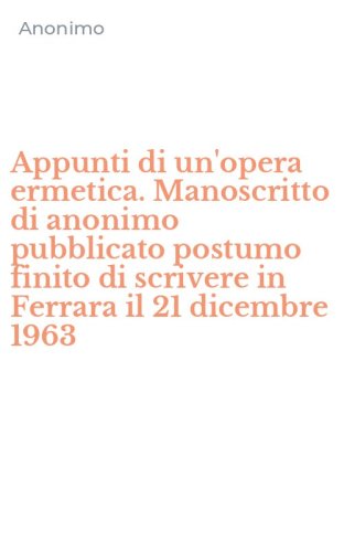 Appunti di un'opera ermetica. Manoscritto di anonimo pubblicato postumo finito di scrivere in Ferrara il 21 dicembre 1963