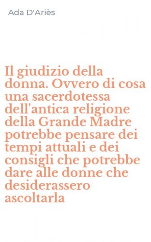Il giudizio della donna. Ovvero di cosa una sacerdotessa dell'antica religione della Grande Madre potrebbe pensare dei tempi attuali e dei consigli che potrebbe dare alle donne che desiderassero ascoltarla