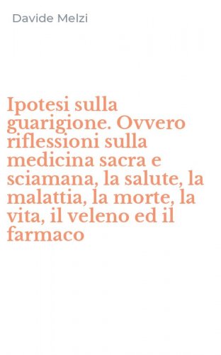 Ipotesi sulla guarigione. Ovvero riflessioni sulla medicina sacra e sciamana, la salute, la malattia, la morte, la vita, il veleno ed il farmaco