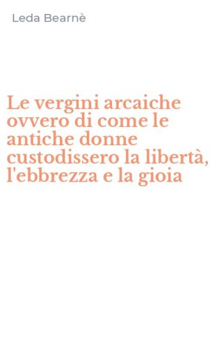 Le vergini arcaiche ovvero di come le antiche donne custodissero la libert&agrave;, l'ebbrezza e la gioia