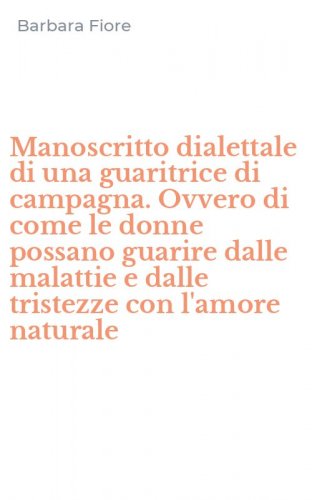 Manoscritto dialettale di una guaritrice di campagna. Ovvero di come le donne possano guarire dalle malattie e dalle tristezze con l'amore naturale