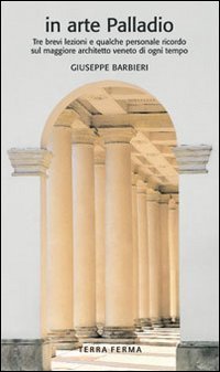 In arte Palladio. Tre brevi lezioni e qualche personale ricordo sul maggiore architetto veneto di ogni tempo - ARCHITETTO VENETO DI OGNI TEMPO
