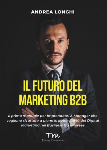 Il futuro del marketing B2B. Il primo manuale per imprenditori & manager che vogliono sfruttare a pieno le potenzialit&agrave; del digital marketing nel business tra imprese