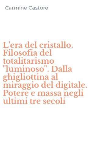 L'era del cristallo. Filosofia del totalitarismo "luminoso". Dalla ghigliottina al miraggio del digitale. Potere e massa negli ultimi tre secoli