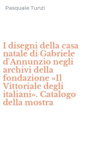 I disegni della casa natale di Gabriele d'Annunzio negli archivi della fondazione &laquo;Il Vittoriale degli italiani&raquo;. Catalogo della mostra