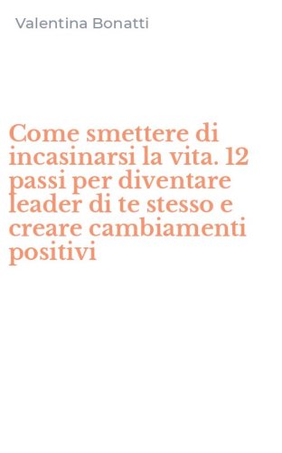 Come smettere di incasinarsi la vita. 12 passi per diventare leader di te stesso e creare cambiamenti positivi