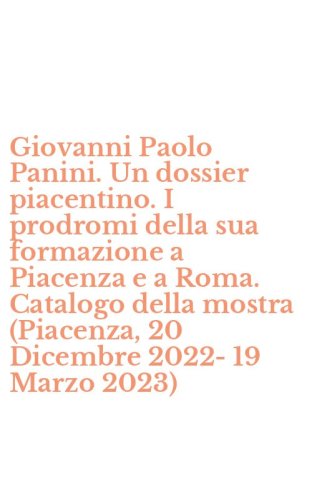 Giovanni Paolo Panini. Un dossier piacentino. I prodromi della sua formazione a Piacenza e a Roma. Catalogo della mostra (Piacenza, 20 Dicembre 2022-19 Marzo 2023)