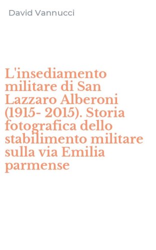 L'insediamento militare di San Lazzaro Alberoni (1915-2015). Storia fotografica dello stabilimento militare sulla via Emilia parmense