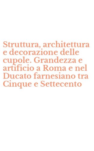 Struttura, architettura e decorazione delle cupole. Grandezza e artificio a Roma e nel Ducato farnesiano tra Cinque e Settecento
