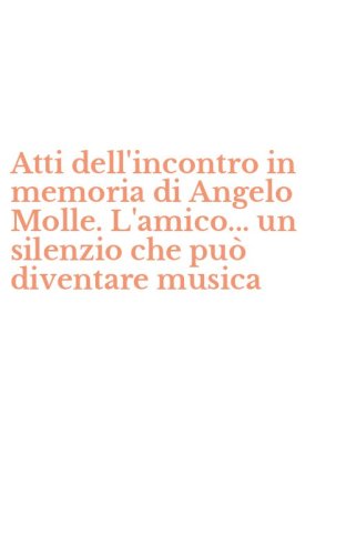 Atti dell'incontro in memoria di Angelo Molle. L'amico... un silenzio che pu&ograve; diventare musica