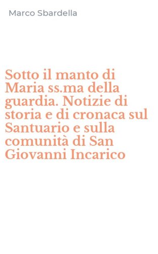 Sotto il manto di Maria ss.ma della guardia. Notizie di storia e di cronaca sul Santuario e sulla comunit&agrave; di San Giovanni Incarico
