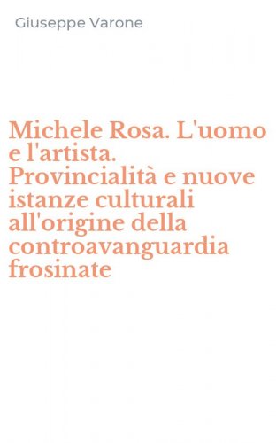 Michele Rosa. L'uomo e l'artista. Provincialit&agrave; e nuove istanze culturali all'origine della controavanguardia frosinate