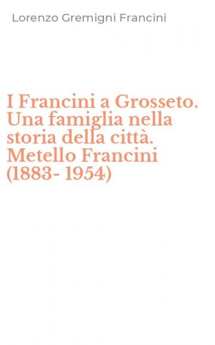 I Francini a Grosseto. Una famiglia nella storia della citt&agrave;. Metello Francini (1883-1954)