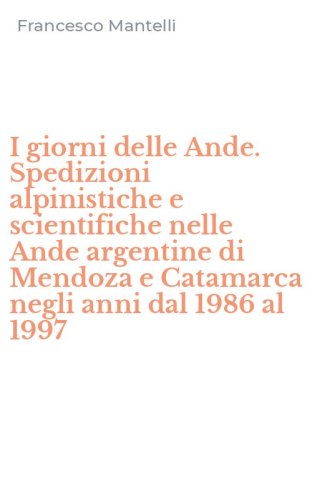 I giorni delle Ande. Spedizioni alpinistiche e scientifiche nelle Ande argentine di Mendoza e Catamarca negli anni dal 1986 al 1997