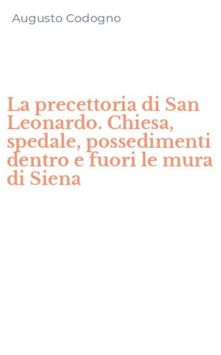 La precettoria di San Leonardo. Chiesa, spedale, possedimenti dentro e fuori le mura di Siena