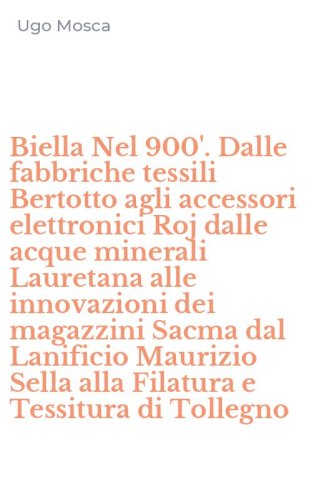 Biella Nel 900'. Dalle fabbriche tessili Bertotto agli accessori elettronici Roj dalle acque minerali Lauretana alle innovazioni dei magazzini Sacma dal Lanificio Maurizio Sella alla Filatura e Tessitura di Tollegno