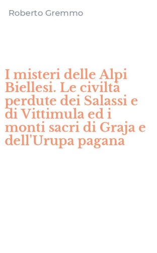 I misteri delle Alpi Biellesi. Le civilt&agrave; perdute dei Salassi e di Vittimula ed i monti sacri di Graja e dell'Urupa pagana