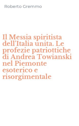 Il Messia spiritista dell'Italia unita. Le profezie patriottiche di Andrea Towianski nel Piemonte esoterico e risorgimentale