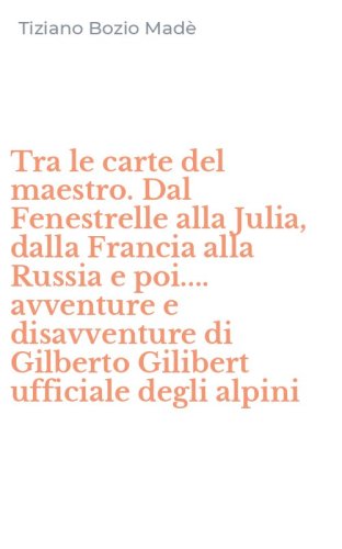 Tra le carte del maestro. Dal Fenestrelle alla Julia, dalla Francia alla Russia e poi.... avventure e disavventure di Gilberto Gilibert ufficiale degli alpini