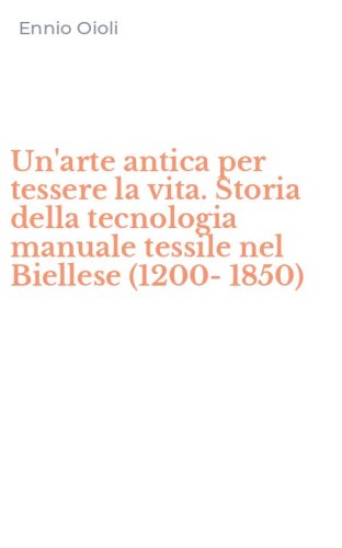 Un'arte antica per tessere la vita. Storia della tecnologia manuale tessile nel Biellese (1200-1850)