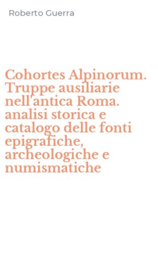 Cohortes Alpinorum. Truppe ausiliarie nell'antica Roma. analisi storica e catalogo delle fonti epigrafiche, archeologiche e numismatiche - CATALOGO DELLE FONTI EPIGRAFICHE, ARCHEOLOGICHE E NUMISMATICHE