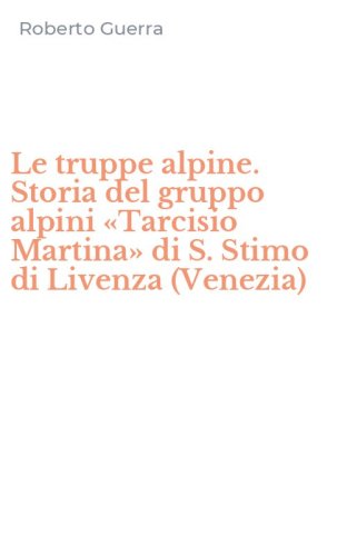 Le truppe alpine. Storia del gruppo alpini &laquo;Tarcisio Martina&raquo; di S. Stimo di Livenza (Venezia)